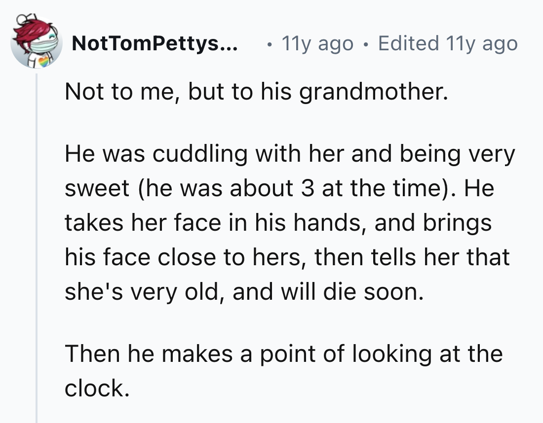 number - NotTomPettys... 11y ago Edited 11y ago Not to me, but to his grandmother. He was cuddling with her and being very sweet he was about 3 at the time. He takes her face in his hands, and brings his face close to hers, then tells her that she's very 